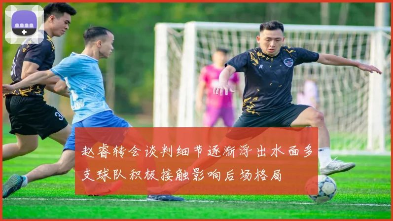 赵睿转会谈判细节逐渐浮出水面多支球队积极接触影响后场格局