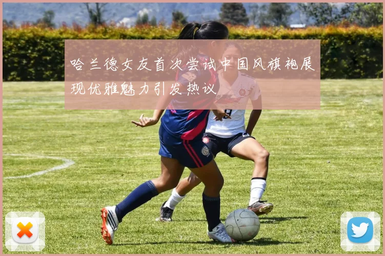 哈兰德女友首次尝试中国风旗袍展现优雅魅力引发热议