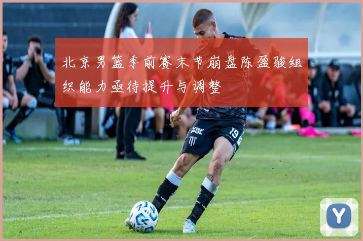 北京男篮季前赛末节崩盘陈盈骏组织能力亟待提升与调整