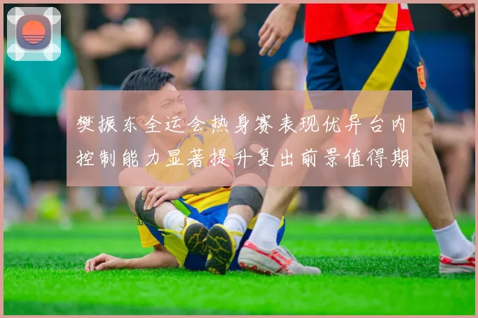 樊振东全运会热身赛表现优异台内控制能力显著提升复出前景值得期待
