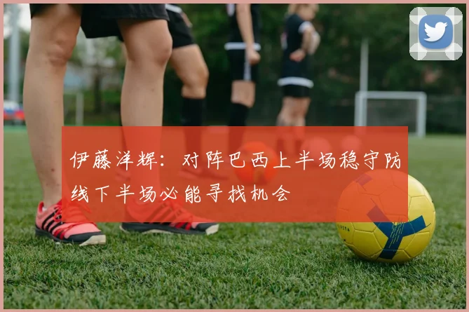 伊藤洋辉：对阵巴西上半场稳守防线下半场必能寻找机会