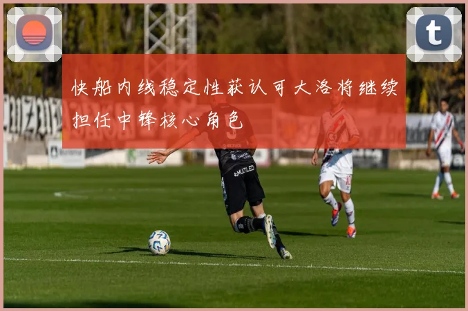 快船内线稳定性获认可大洛将继续担任中锋核心角色