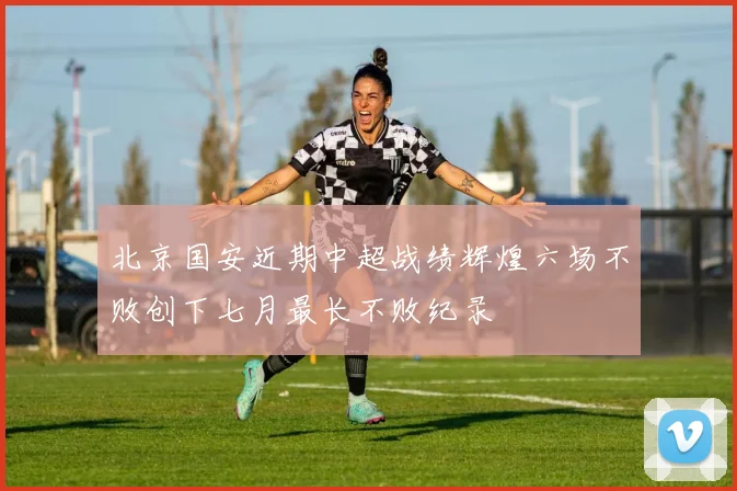 北京国安近期中超战绩辉煌六场不败创下七月最长不败纪录