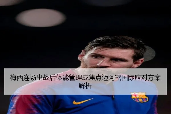 梅西连场出战后体能管理成焦点迈阿密国际应对方案解析